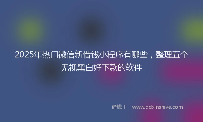 2025年热门微信新借钱小程序有哪些，整理五个无视黑白好下款的软件