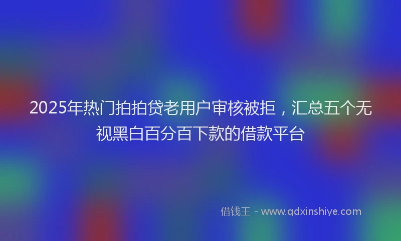 2025年热门拍拍贷老用户审核被拒，汇总五个无视黑白百分百下款的借款平台