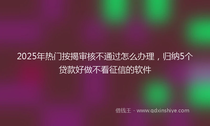2025年热门按揭审核不通过怎么办理，归纳5个贷款好做不看征信的软件