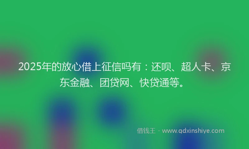 2025年的放心借上征信吗有：还呗、超人卡、京东金融、团贷网、快贷通等。