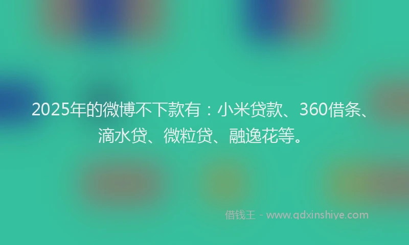 2025年的微博不下款有：小米贷款、360借条、滴水贷、微粒贷、融逸花等。