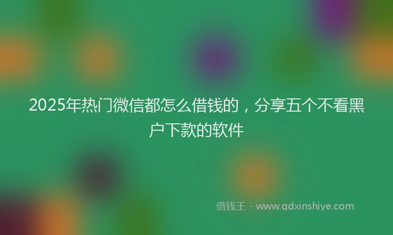 2025年热门微信都怎么借钱的，分享五个不看黑户下款的软件