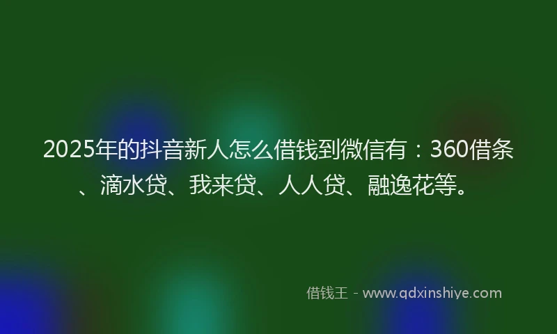 2025年的抖音新人怎么借钱到微信有：360借条、滴水贷、我来贷、人人贷、融逸花等。