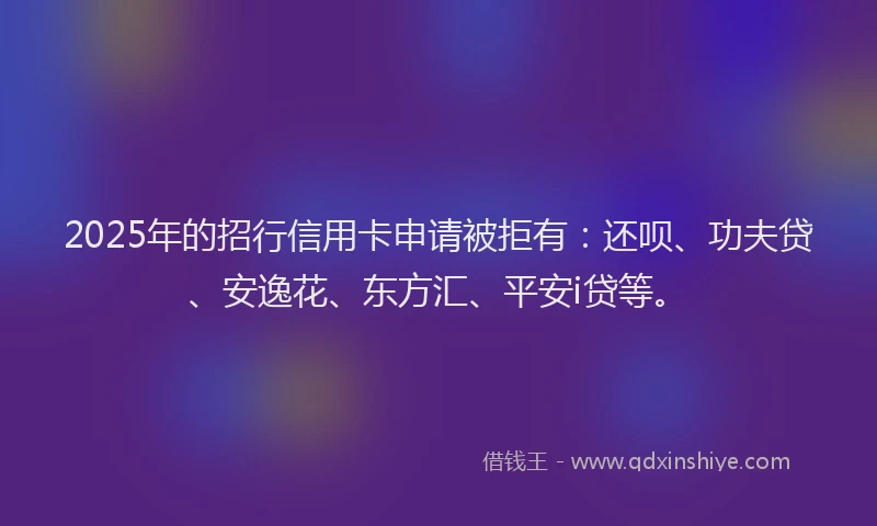 2025年的招行信用卡申请被拒有：还呗、功夫贷、安逸花、东方汇、平安i贷等。