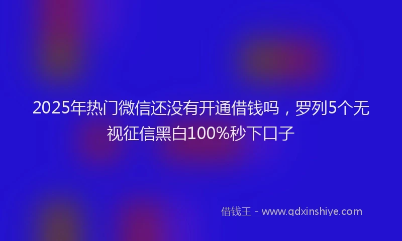 2025年热门微信还没有开通借钱吗，罗列5个无视征信黑白100%秒下口子