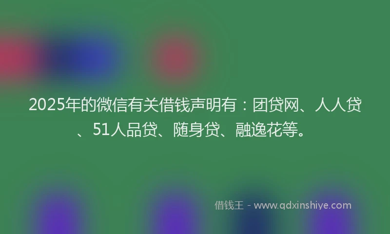 2025年的微信有关借钱声明有：团贷网、人人贷、51人品贷、随身贷、融逸花等。