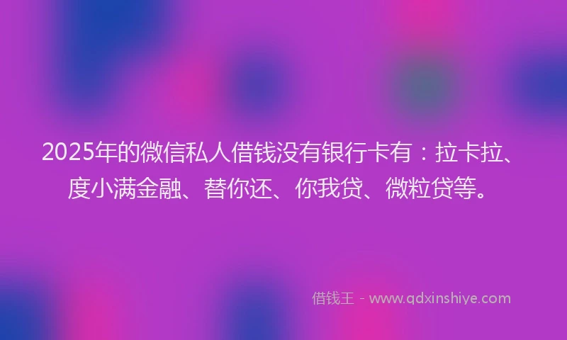 2025年的微信私人借钱没有银行卡有：拉卡拉、度小满金融、替你还、你我贷、微粒贷等。