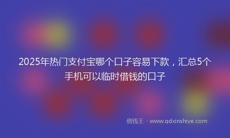 2025年热门支付宝哪个口子容易下款，汇总5个手机可以临时借钱的口子
