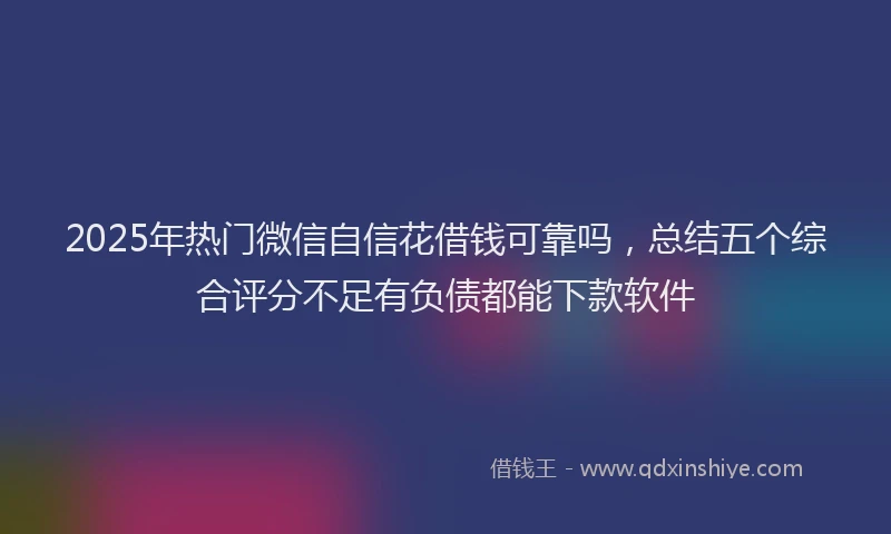 2025年热门微信自信花借钱可靠吗，总结五个综合评分不足有负债都能下款软件