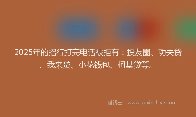 2025年的招行打完电话被拒有：投友圈、功夫贷、我来贷、小花钱包、柯基贷等。
