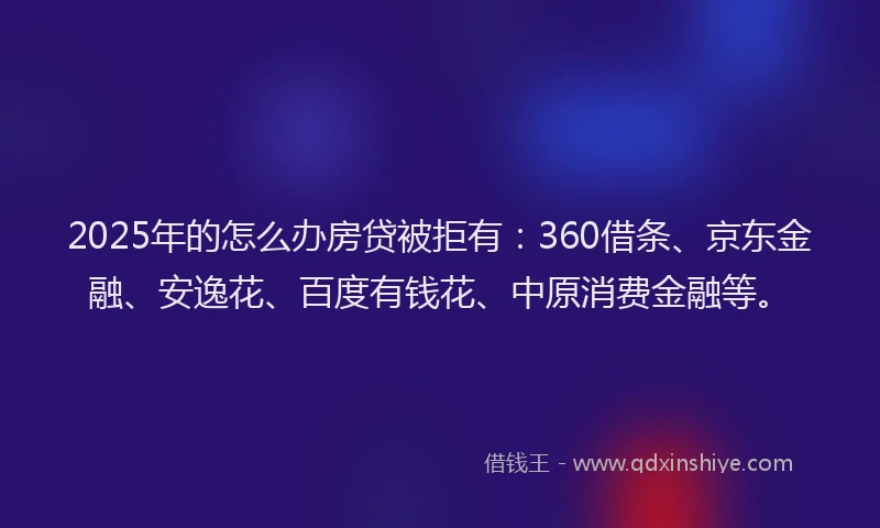2025年的怎么办房贷被拒有：360借条、京东金融、安逸花、百度有钱花、中原消费金融等。