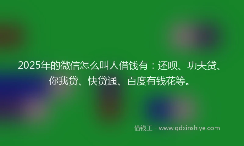 2025年的微信怎么叫人借钱有：还呗、功夫贷、你我贷、快贷通、百度有钱花等。