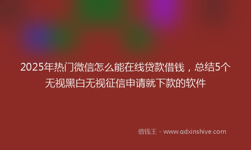2025年热门微信怎么能在线贷款借钱，总结5个无视黑白无视征信申请就下款的软件