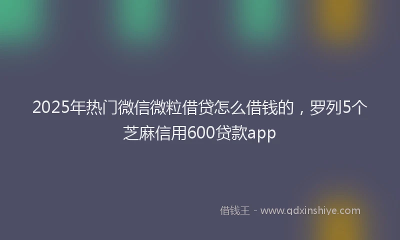 2025年热门微信微粒借贷怎么借钱的，罗列5个芝麻信用600贷款app
