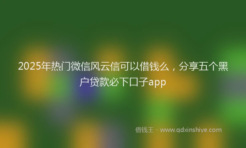 2025年热门微信风云信可以借钱么，分享五个黑户贷款必下口子app