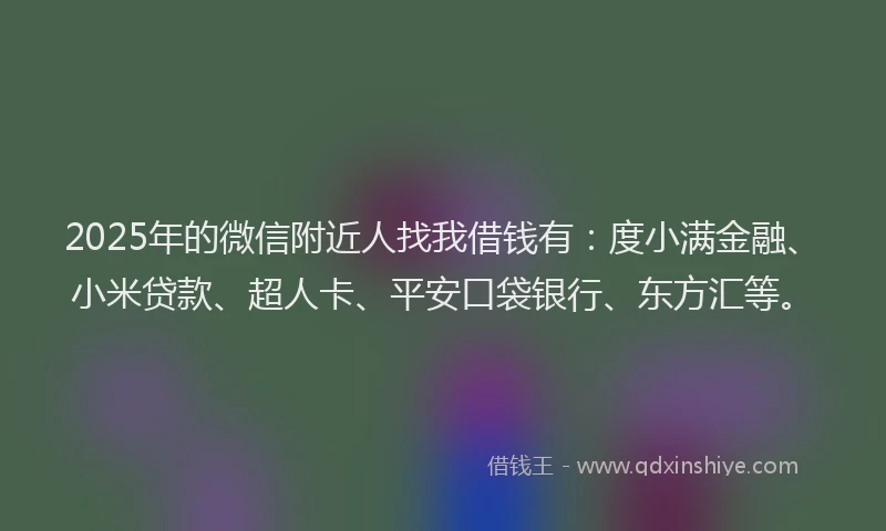 2025年的微信附近人找我借钱有：度小满金融、小米贷款、超人卡、平安口袋银行、东方汇等。