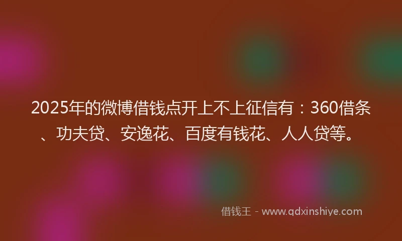 2025年的微博借钱点开上不上征信有：360借条、功夫贷、安逸花、百度有钱花、人人贷等。