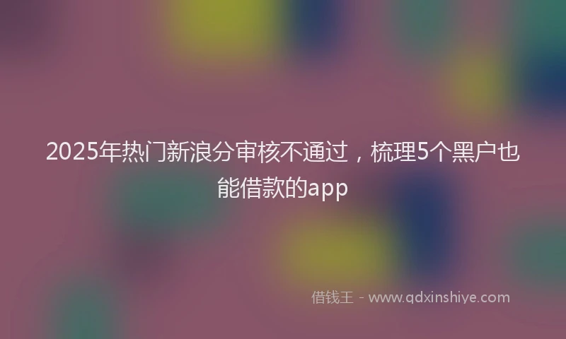 2025年热门新浪分审核不通过，梳理5个黑户也能借款的app