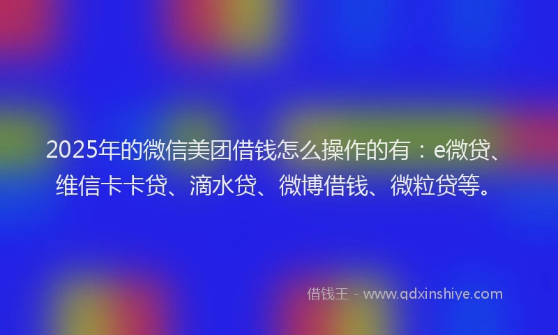 2025年的微信美团借钱怎么操作的有：e微贷、维信卡卡贷、滴水贷、微博借钱、微粒贷等。