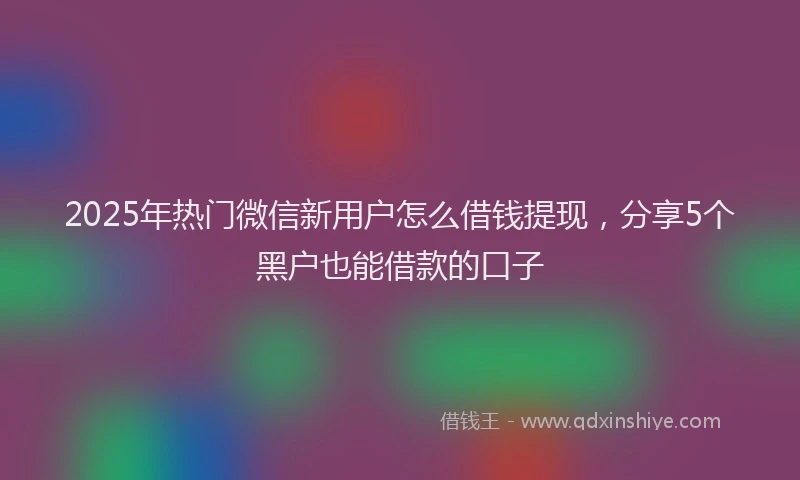 2025年热门微信新用户怎么借钱提现，分享5个黑户也能借款的口子