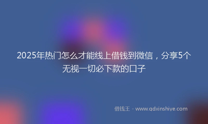 2025年热门怎么才能线上借钱到微信，分享5个无视一切必下款的口子