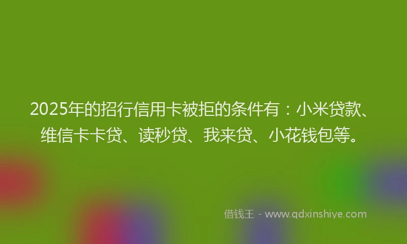 2025年的招行信用卡被拒的条件有：小米贷款、维信卡卡贷、读秒贷、我来贷、小花钱包等。