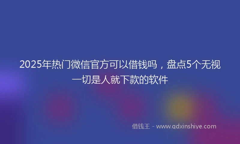 2025年热门微信官方可以借钱吗，盘点5个无视一切是人就下款的软件
