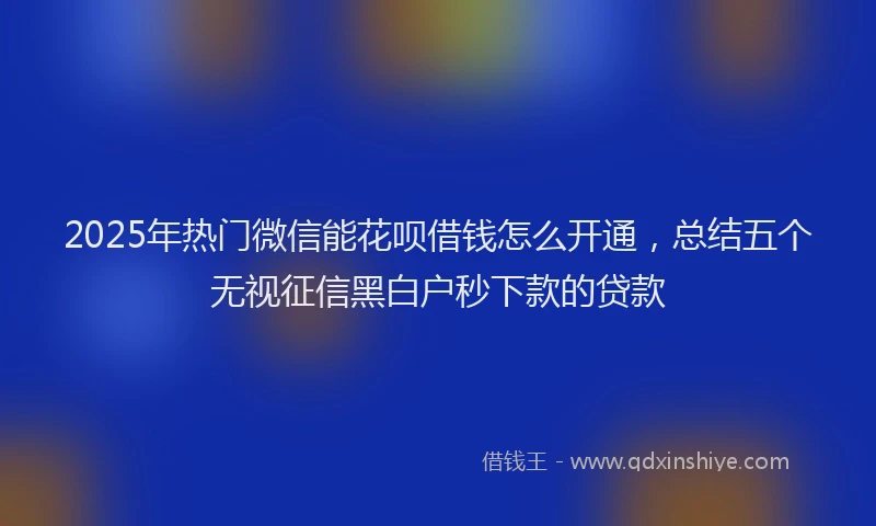 2025年热门微信能花呗借钱怎么开通，总结五个无视征信黑白户秒下款的贷款