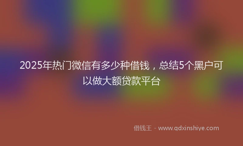 2025年热门微信有多少种借钱，总结5个黑户可以做大额贷款平台