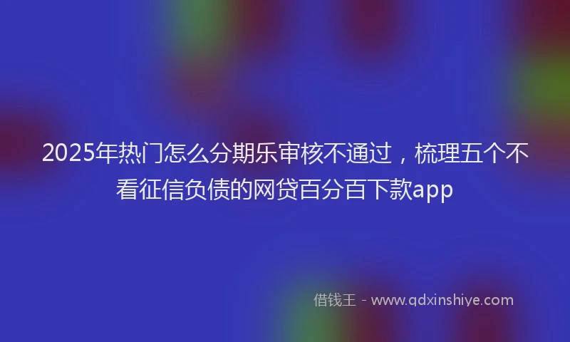 2025年热门怎么分期乐审核不通过，梳理五个不看征信负债的网贷百分百下款app