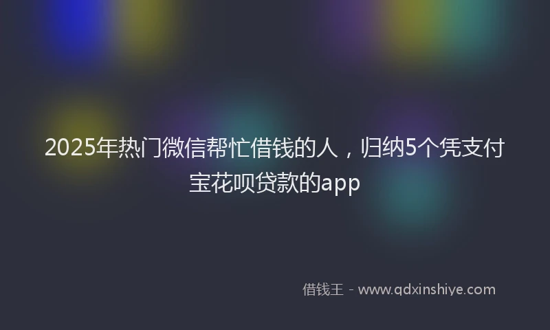 2025年热门微信帮忙借钱的人，归纳5个凭支付宝花呗贷款的app