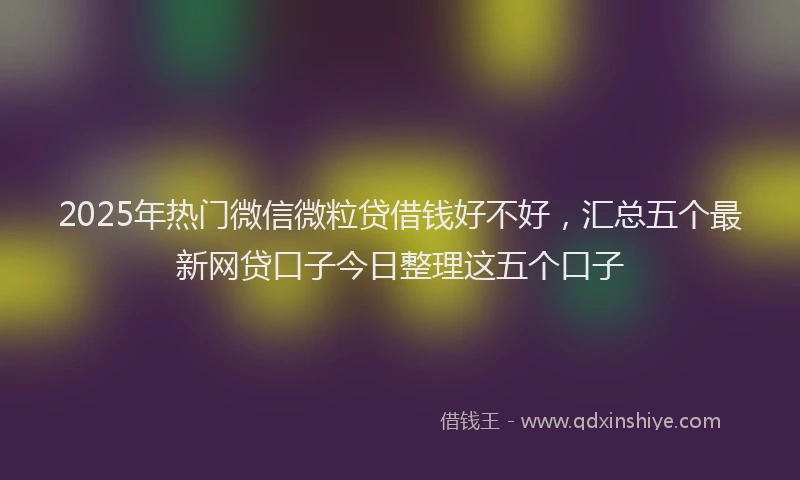 2025年热门微信微粒贷借钱好不好，汇总五个最新网贷口子今日整理这五个口子