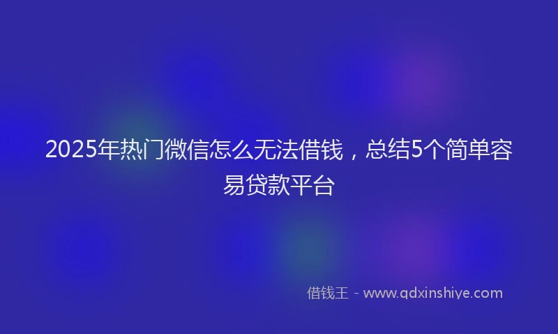 2025年热门微信怎么无法借钱，总结5个简单容易贷款平台