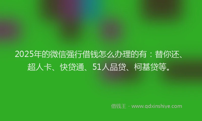 2025年的微信强行借钱怎么办理的有：替你还、超人卡、快贷通、51人品贷、柯基贷等。