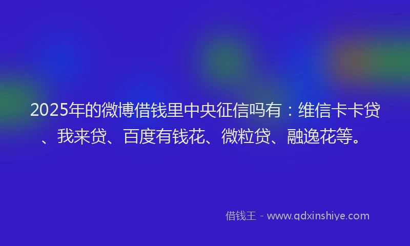 2025年的微博借钱里中央征信吗有：维信卡卡贷、我来贷、百度有钱花、微粒贷、融逸花等。