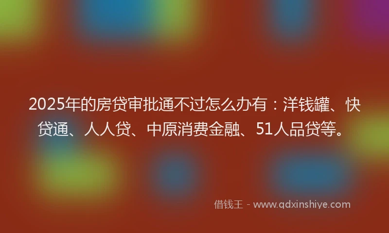2025年的房贷审批通不过怎么办有：洋钱罐、快贷通、人人贷、中原消费金融、51人品贷等。