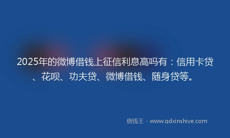 2025年的微博借钱上征信利息高吗有：信用卡贷、花呗、功夫贷、微博借钱、随身贷等。