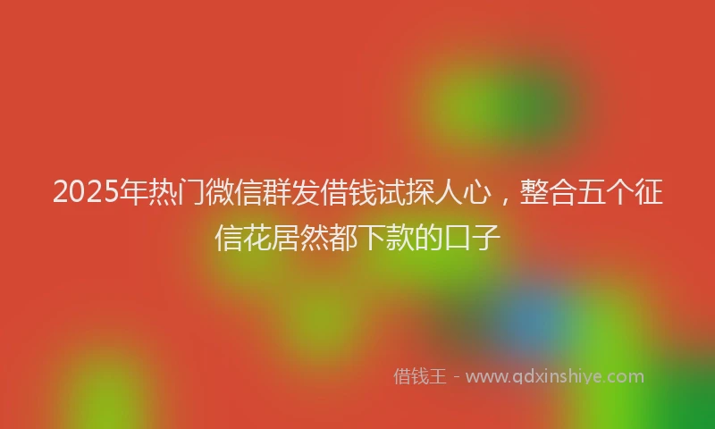 2025年热门微信群发借钱试探人心，整合五个征信花居然都下款的口子