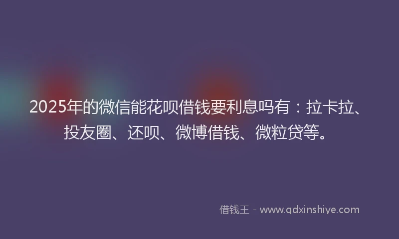 2025年的微信能花呗借钱要利息吗有：拉卡拉、投友圈、还呗、微博借钱、微粒贷等。