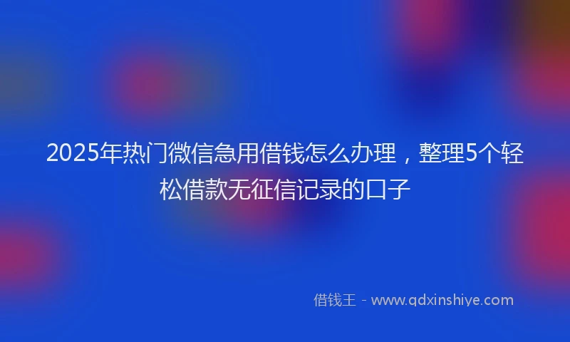 2025年热门微信急用借钱怎么办理，整理5个轻松借款无征信记录的口子
