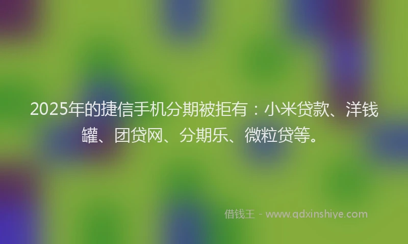 2025年的捷信手机分期被拒有：小米贷款、洋钱罐、团贷网、分期乐、微粒贷等。