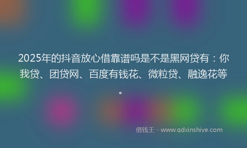2025年的抖音放心借靠谱吗是不是黑网贷有：你我贷、团贷网、百度有钱花、微粒贷、融逸花等。