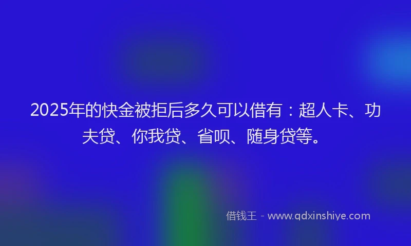 2025年的快金被拒后多久可以借有：超人卡、功夫贷、你我贷、省呗、随身贷等。
