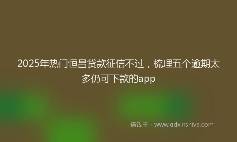 2025年热门恒昌贷款征信不过，梳理五个逾期太多仍可下款的app