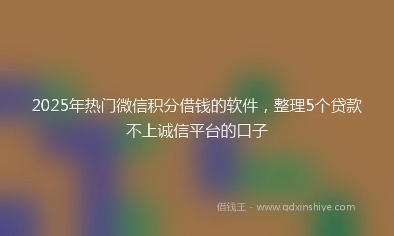2025年热门微信积分借钱的软件，整理5个贷款不上诚信平台的口子