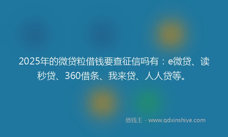 2025年的微贷粒借钱要查征信吗有：e微贷、读秒贷、360借条、我来贷、人人贷等。