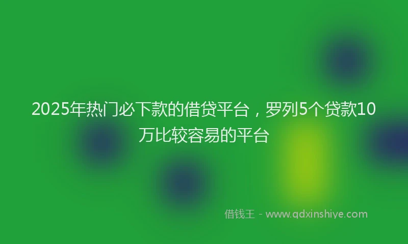 2025年热门必下款的借贷平台，罗列5个贷款10万比较容易的平台
