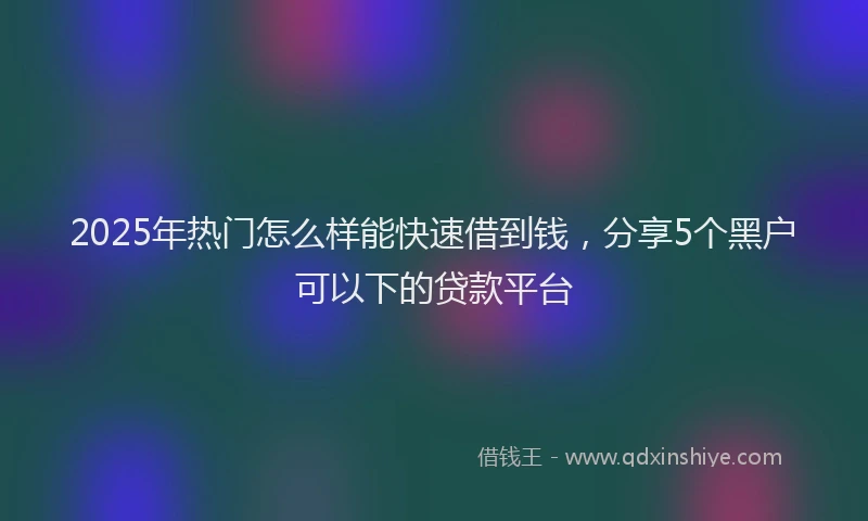 2025年热门怎么样能快速借到钱，分享5个黑户可以下的贷款平台
