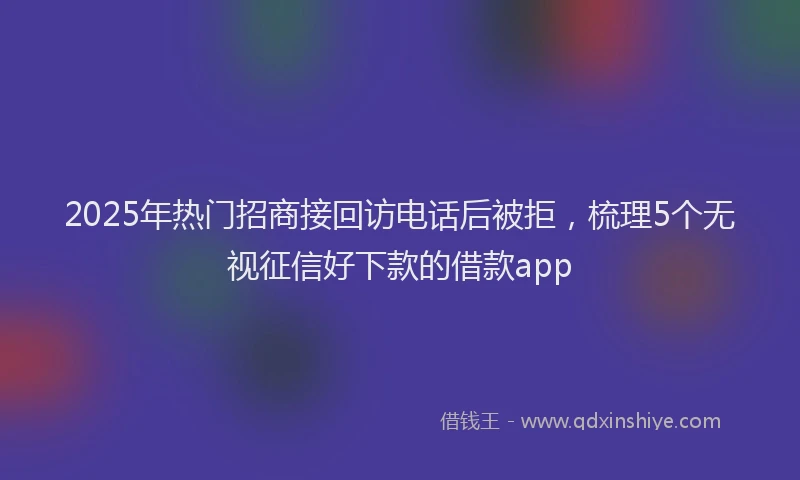 2025年热门招商接回访电话后被拒，梳理5个无视征信好下款的借款app