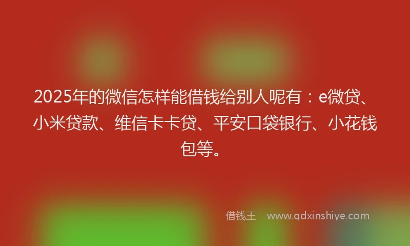 2025年的微信怎样能借钱给别人呢有：e微贷、小米贷款、维信卡卡贷、平安口袋银行、小花钱包等。